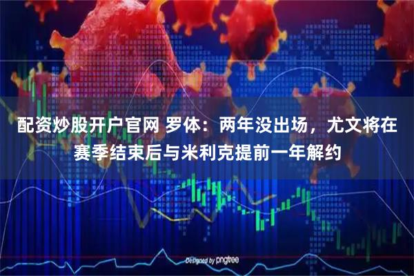 配资炒股开户官网 罗体：两年没出场，尤文将在赛季结束后与米利克提前一年解约