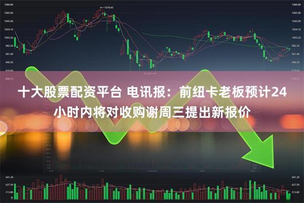 十大股票配资平台 电讯报：前纽卡老板预计24小时内将对收购谢周三提出新报价