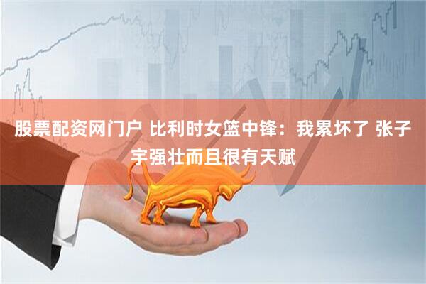 股票配资网门户 比利时女篮中锋：我累坏了 张子宇强壮而且很有天赋