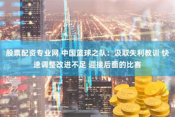 股票配资专业网 中国篮球之队：汲取失利教训 快速调整改进不足 迎接后面的比赛