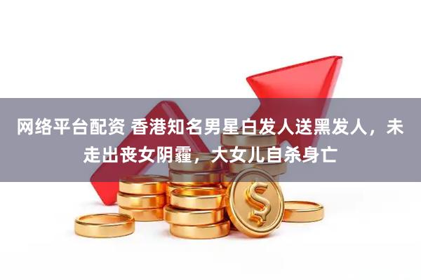 网络平台配资 香港知名男星白发人送黑发人，未走出丧女阴霾，大女儿自杀身亡