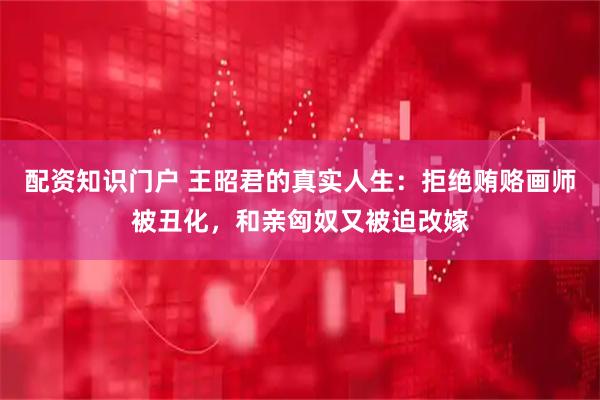 配资知识门户 王昭君的真实人生：拒绝贿赂画师被丑化，和亲匈奴又被迫改嫁