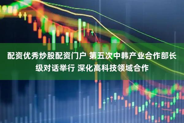 配资优秀炒股配资门户 第五次中韩产业合作部长级对话举行 深化高科技领域合作