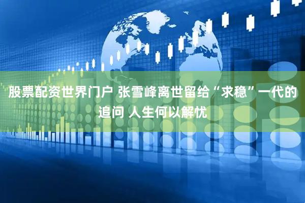 股票配资世界门户 张雪峰离世留给“求稳”一代的追问 人生何以解忧