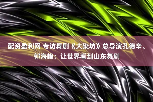 配资盈利网 专访舞剧《大染坊》总导演孔德辛、郭海峰：让世界看到山东舞剧