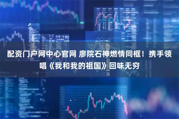配资门户网中心官网 廖院石神燃情同框！携手领唱《我和我的祖国》回味无穷