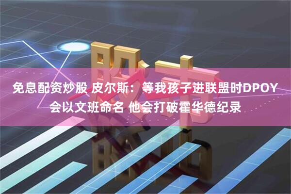 免息配资炒股 皮尔斯：等我孩子进联盟时DPOY会以文班命名 他会打破霍华德纪录
